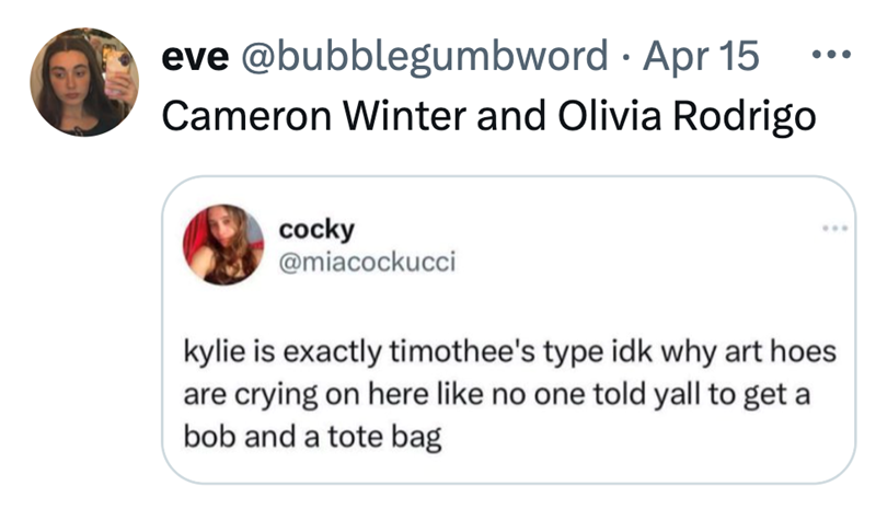 • eve @bubblegumbword Apr 15 Cameron Winter and Olivia Rodrigo ... cocky @miacockucci ... kylie is exactly timothee's type idk why art hoes are crying on here like no one told yall to get a bob and a tote bag