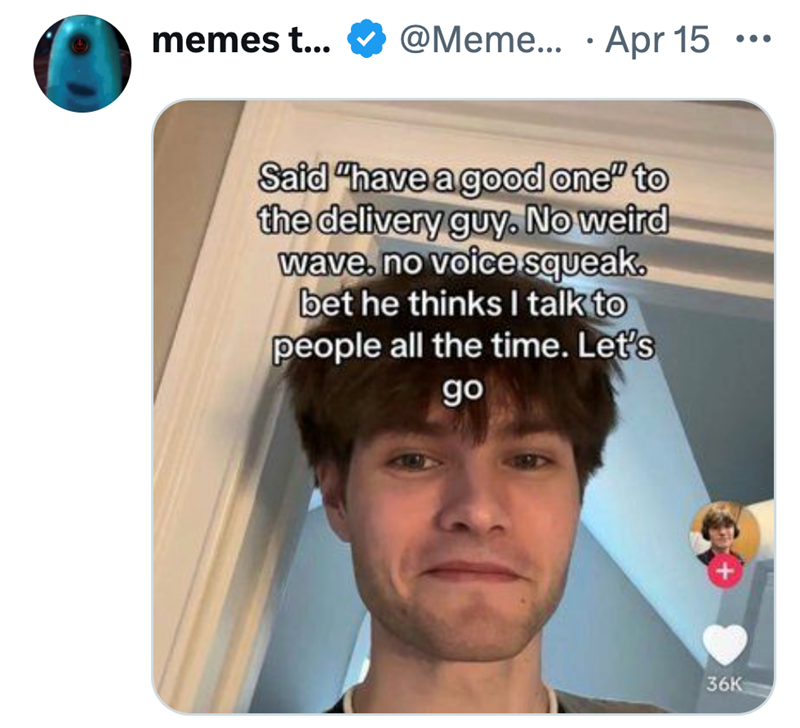 • memes t... @Meme... Apr 15 Said "have a good one" to the delivery guy. No weird wave, no voice squeak. bet he thinks I talk to people all the time. Let's go 36K