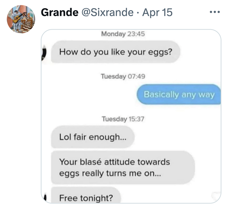 Grande @Sixrande • Apr 15 Monday 23:45 How do you like your eggs? Tuesday 07:49 Basically any way Tuesday 15:37 Lol fair enough... Your blasé attitude towards eggs really turns me on... Free tonight?