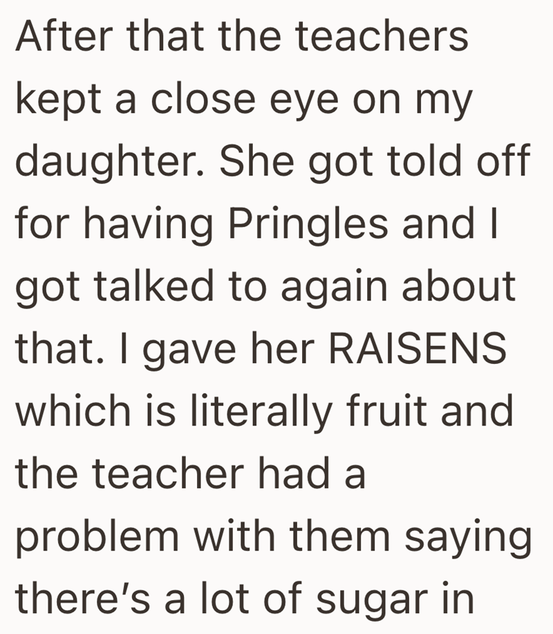 After that the teachers kept a close eye on my daughter. She got told off for having Pringles and I got talked to again about that. I gave her RAISENS which is literally fruit and the teacher had a problem with them saying. there's a lot of sugar in