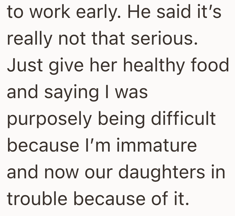 to work early. He said it's really not that serious. Just give her healthy food and saying I was purposely being difficult because I'm immature and now our daughters in trouble because of it.