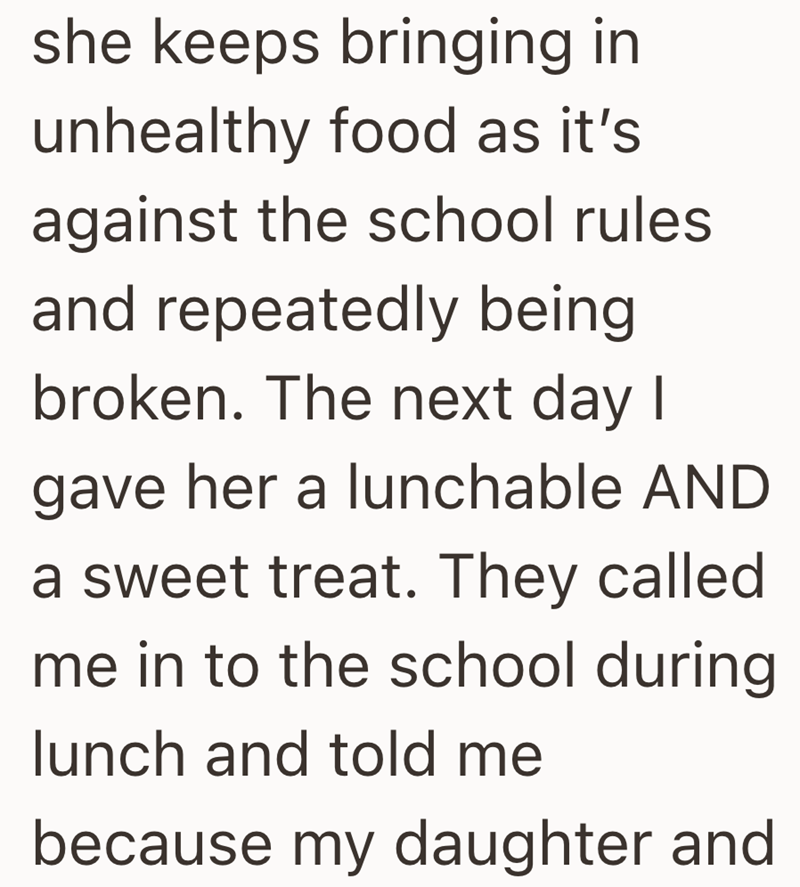 she keeps bringing in unhealthy food as it's against the school rules and repeatedly being broken. The next day I gave her a lunchable AND a sweet treat. They called me in to the school during lunch and told me because my daughter and