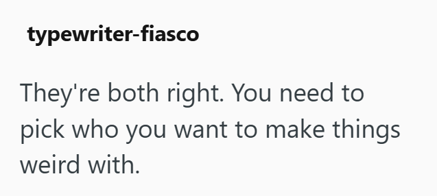 typewriter-fiasco They're both right. You need to pick who you want to make things weird with.