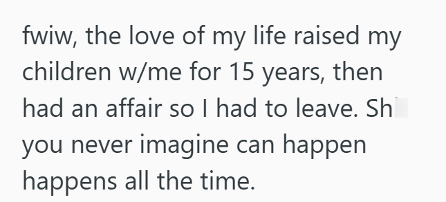 fwiw, the love of my life raised my children w/me for 15 years, then had an affair so I had to leave. Sh you never imagine can happen happens all the time.