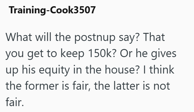 Training-Cook3507 What will the postnup say? That you get to keep 150k? Or he gives up his equity in the house? I think the former is fair, the latter is not fair.