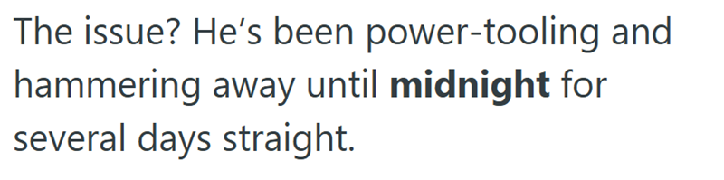 The issue? He's been power-tooling and hammering away until midnight for several days straight.