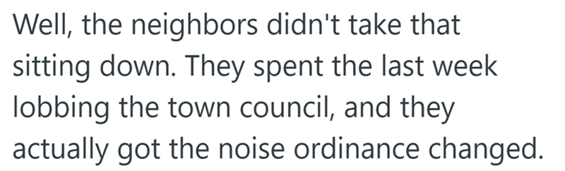 Well, the neighbors didn't take that sitting down. They spent the last week lobbing the town council, and they actually got the noise ordinance changed.