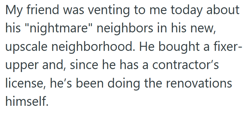 My friend was venting to me today about his "nightmare" neighbors in his new, upscale neighborhood. He bought a fixer- upper and, since he has a contractor's license, he's been doing the renovations himself.