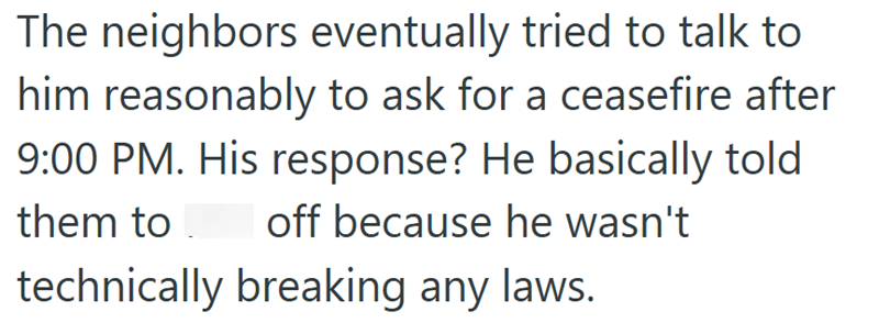 The neighbors eventually tried to talk to him reasonably to ask for a ceasefire after 9:00 PM. His response? He basically told off because he wasn't them to technically breaking any laws.