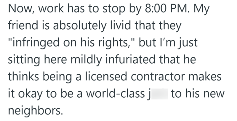 Now, work has to stop by 8:00 PM. My friend is absolutely livid that they "infringed on his rights," but I'm just sitting here mildly infuriated that he thinks being a licensed contractor makes it okay to be a world-class j to his new neighbors.