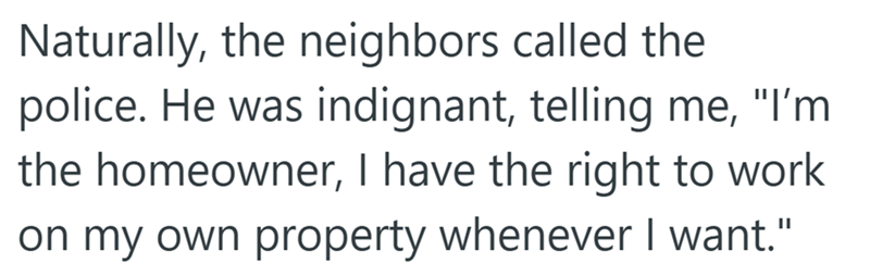 Naturally, the neighbors called the police. He was indignant, telling me, "I'm the homeowner, I have the right to work on my own property whenever I want."