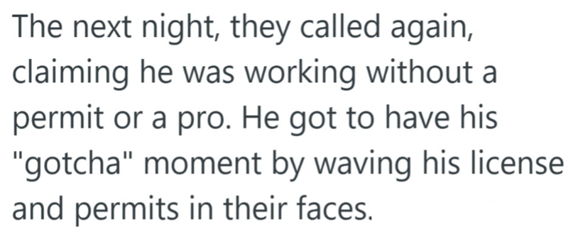 The next night, they called again, claiming he was working without a permit or a pro. He got to have his "gotcha" moment by waving his license and permits in their faces.