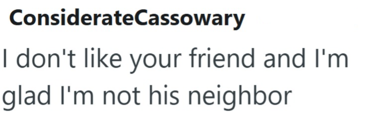 ConsiderateCassowary I don't like your friend and I'm glad I'm not his neighbor