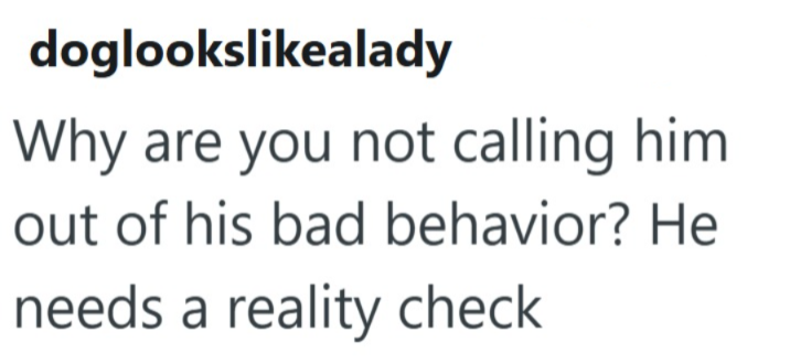 doglookslikealady Why are you not calling him. out of his bad behavior? He needs a reality check