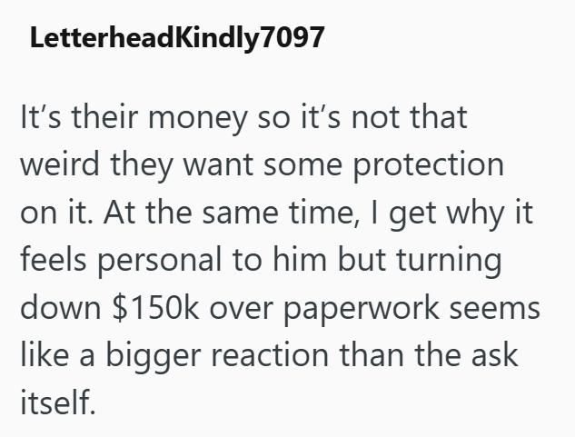 LetterheadKindly 7097 It's their money so it's not that weird they want some protection on it. At the same time, I get why it feels personal to him but turning down $150k over paperwork seems like a bigger reaction than the ask itself.