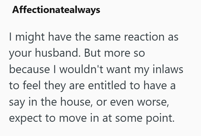 Affectionatealways I might have the same reaction as your husband. But more so because I wouldn't want my inlaws to feel they are entitled to have a say in the house, or even worse, expect to move in at some point.