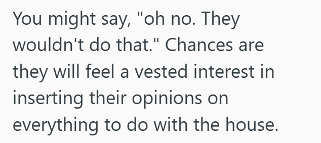 You might say, "oh no. They wouldn't do that." Chances are they will feel a vested interest in inserting their opinions on everything to do with the house.