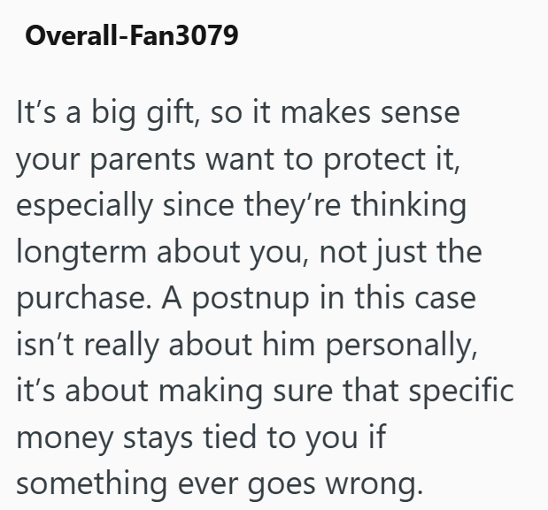 Overall-Fan3079 It's a big gift, so it makes sense your parents want to protect it, especially since they're thinking longterm about you, not just the purchase. A postnup in this case isn't really about him personally, it's about making sure that specific money stays tied to you if something ever goes wrong.