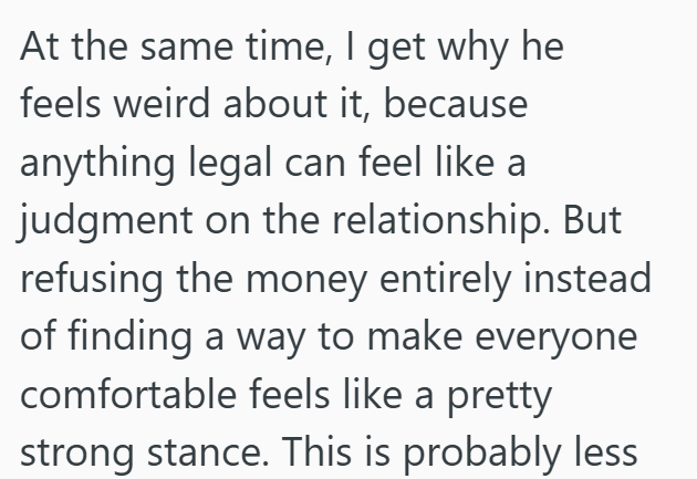 At the same time, I get why he feels weird about it, because anything legal can feel like a judgment on the relationship. But refusing the money entirely instead of finding a way to make everyone comfortable feels like a pretty strong stance. This is probably less