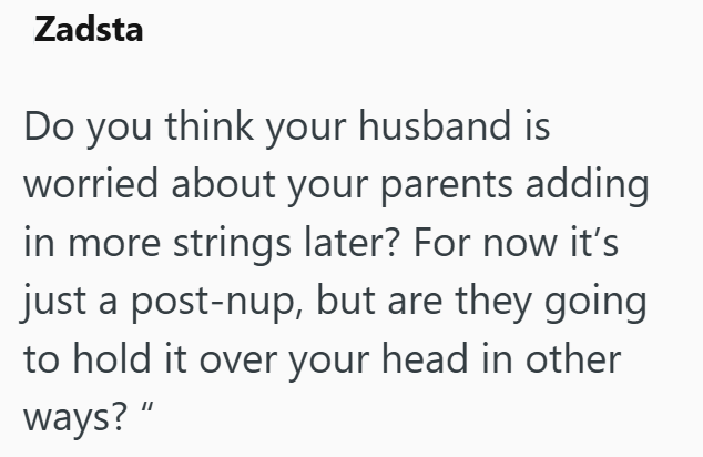 Zadsta Do you think your husband is worried about your parents adding in more strings later? For now it's just a post-nup, but are they going to hold it over your head in other ways?"