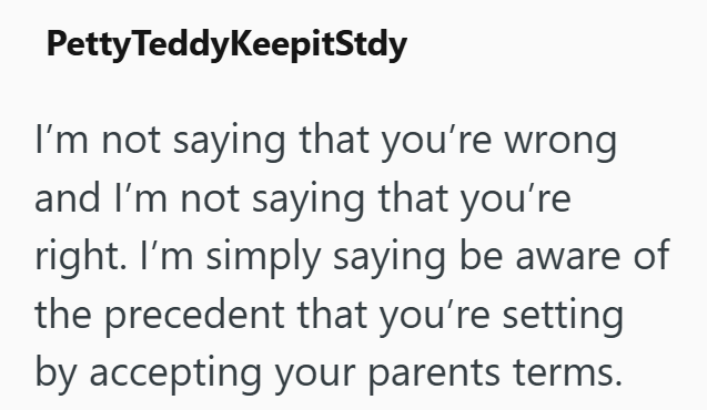 Petty TeddyKeepitStdy I'm not saying that you're wrong and I'm not saying that you're right. I'm simply saying be aware of the precedent that you're setting by accepting your parents terms.