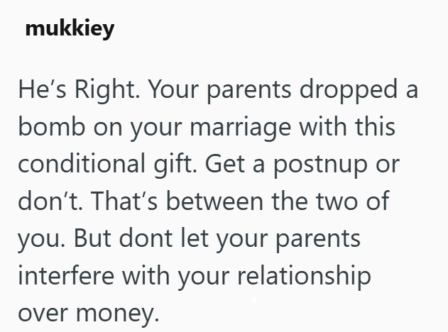 mukkiey He's Right. Your parents dropped a bomb on your marriage with this conditional gift. Get a postnup or don't. That's between the two of you. But dont let your parents interfere with your relationship over money.