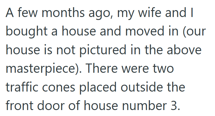 A few months ago, my wife and I bought a house and moved in (our house is not pictured in the above masterpiece). There were two traffic cones placed outside the front door of house number 3.