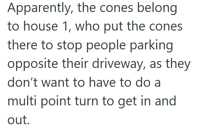 Apparently, the cones belong to house 1, who put the cones there to stop people parking opposite their driveway, as they don't want to have to do a multi point turn to get in and out.