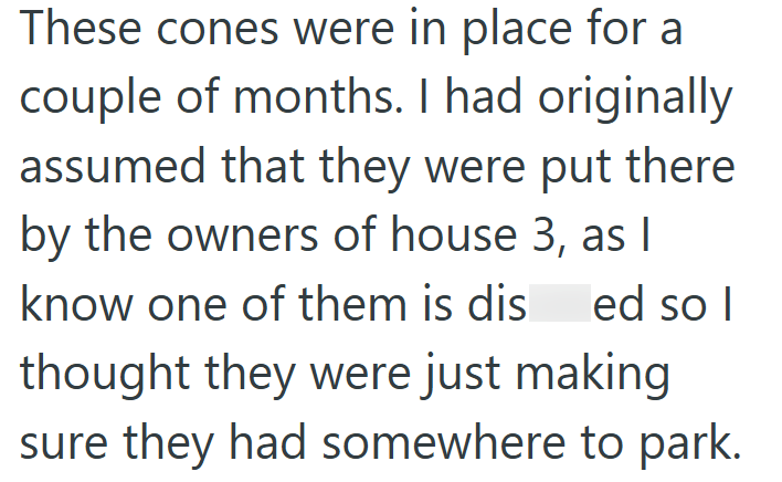 These cones were in place for a couple of months. I had originally assumed that they were put there by the owners of house 3, as I know one of them is dis ed so I thought they were just making sure they had somewhere to park.