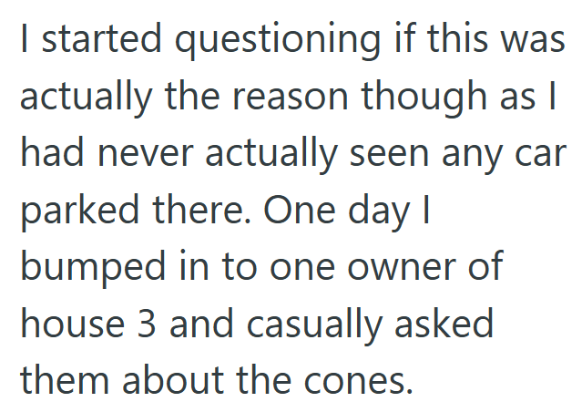 I started questioning if this was actually the reason though as I had never actually seen any car parked there. One day I bumped in to one owner of house 3 and casually asked them about the cones.