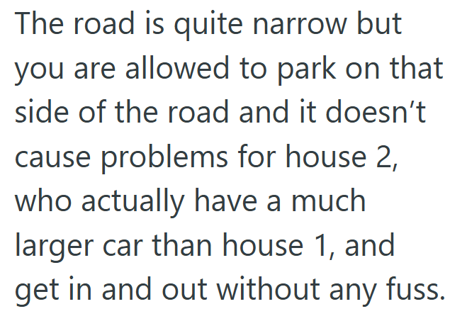 The road is quite narrow but you are allowed to park on that side of the road and it doesn't cause problems for house 2, who actually have a much larger car than house 1, and get in and out without any fuss.
