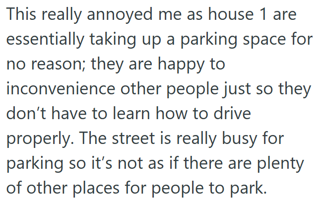 This really annoyed me as house 1 are essentially taking up a parking space for no reason; they are happy to inconvenience other people just so they don't have to learn how to drive properly. The street is really busy for parking so it's not as if there are plenty of other places for people to park.
