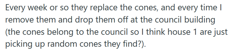 Every week or so they replace the cones, and every time I remove them and drop them off at the council building (the cones belong to the council so I think house 1 are just picking up random cones they find?).