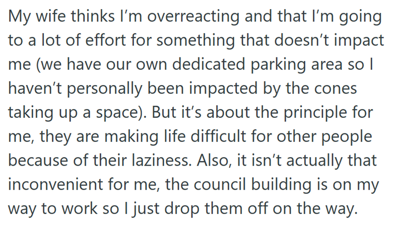 My wife thinks I'm overreacting and that I'm going to a lot of effort for something that doesn't impact me (we have our own dedicated parking area so I haven't personally been impacted by the cones taking up a space). But it's about the principle for me, they are making life difficult for other people because of their laziness. Also, it isn't actually that inconvenient for me, the council building is on my way to work so I just drop them off on the way.