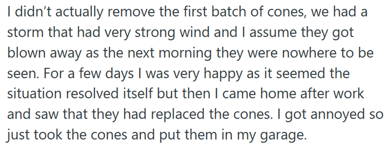 I didn't actually remove the first batch of cones, we had a storm that had very strong wind and I assume they got blown away as the next morning they were nowhere to be seen. For a few days I was very happy as it seemed the situation resolved itself but then I came home after work and saw that they had replaced the cones. I got annoyed so just took the cones and put them in my garage.