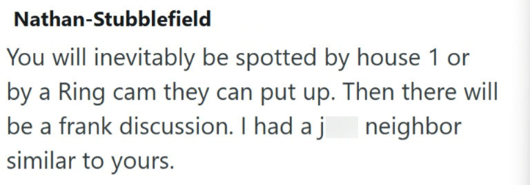 Nathan-Stubblefield You will inevitably be spotted by house 1 or by a Ring cam they can put up. Then there will be a frank discussion. I had a j similar to yours. neighbor