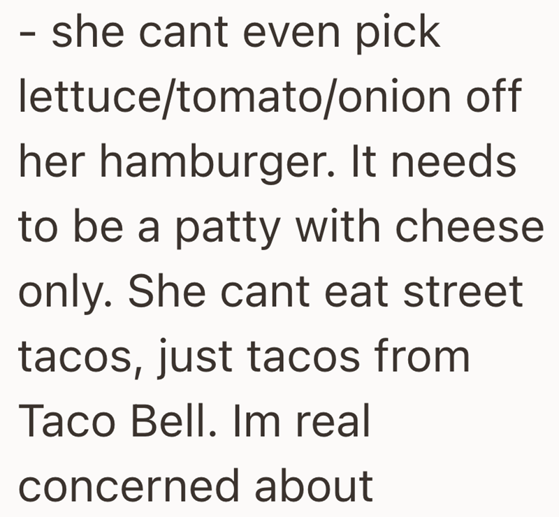 - she cant even pick lettuce/tomato/onion off her hamburger. It needs to be a patty with cheese only. She cant eat street tacos, just tacos from Taco Bell. Im real concerned about