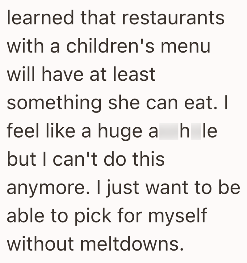 learned that restaurants with a children's menu will have at least something she can eat. I feel like a huge ah le but I can't do this anymore. I just want to be able to pick for myself without meltdowns.