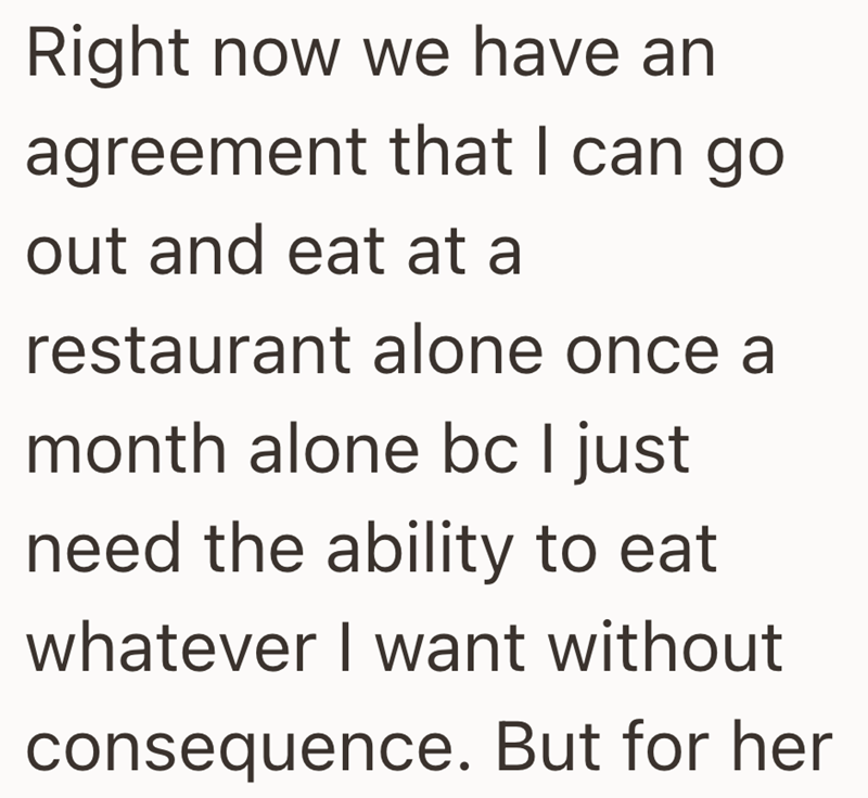 Right now we have an agreement that I can go out and eat at a restaurant alone once a month alone bc I just need the ability to eat whatever I want without consequence. But for her
