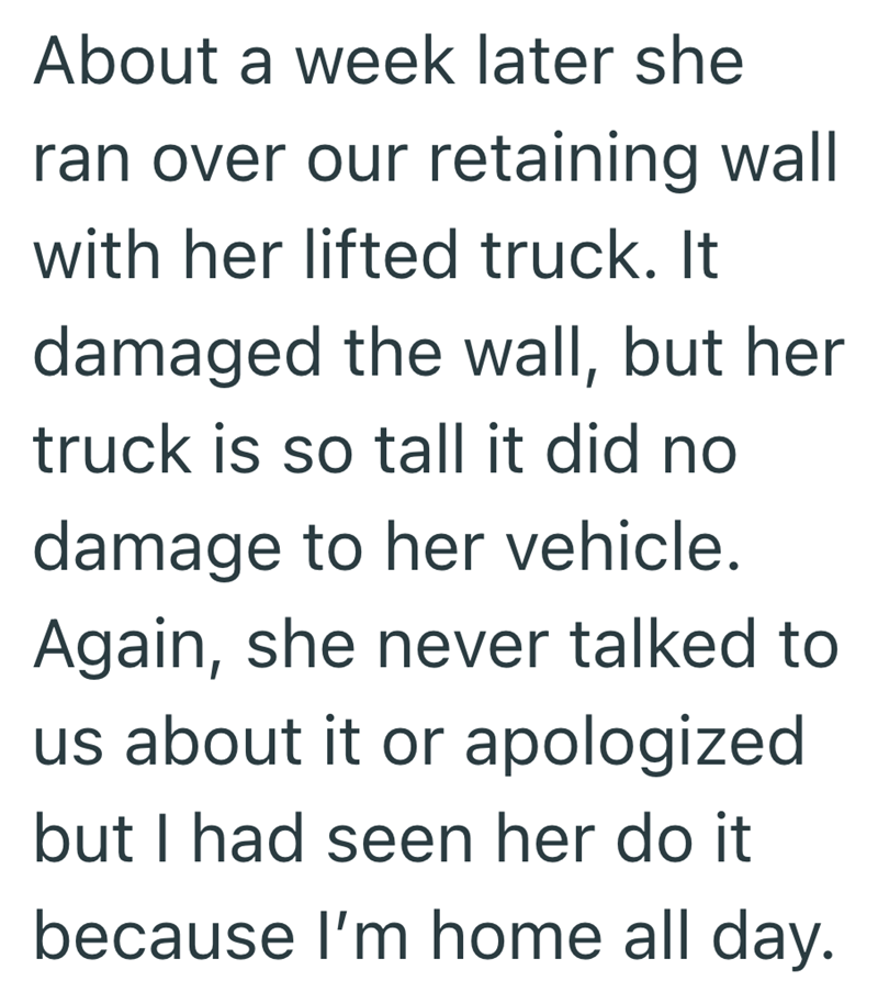 About a week later she ran over our retaining wall with her lifted truck. It damaged the wall, but her truck is so tall it did no damage to her vehicle. Again, she never talked to us about it or apologized but I had seen her do it because I'm home all day.