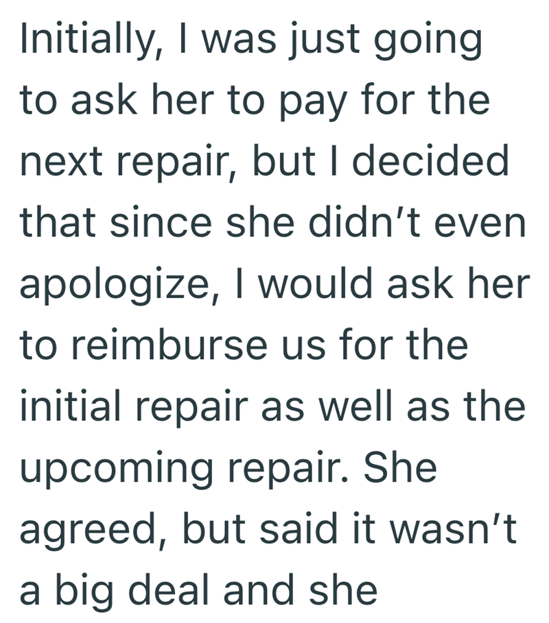 Initially, I was just going to ask her to pay for the next repair, but I decided that since she didn't even apologize, I would ask her to reimburse us for the initial repair as well as the upcoming repair. She agreed, but said it wasn't a big deal and she