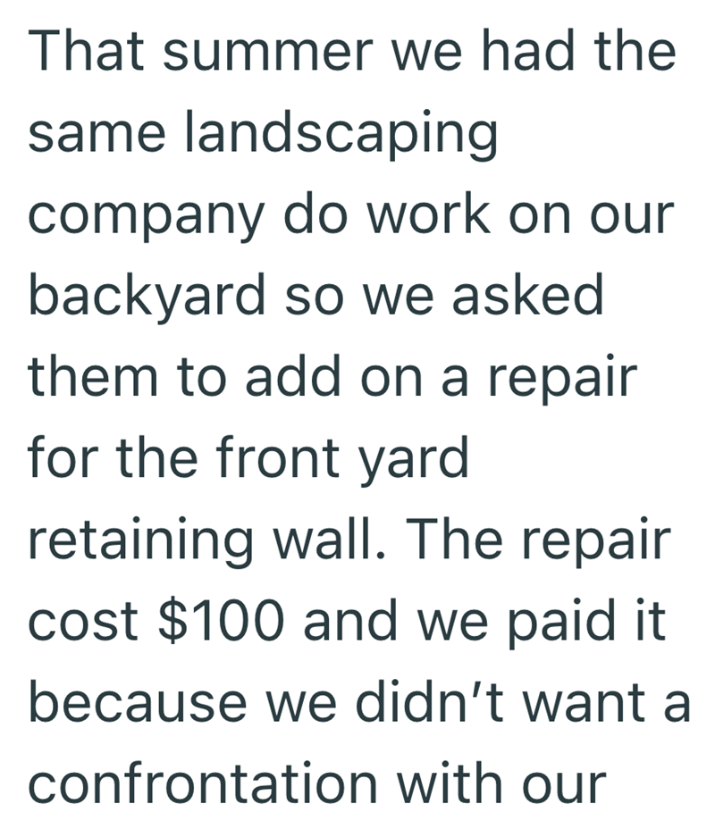 That summer we had the same landscaping company do work on our backyard so we asked them to add on a repair for the front yard retaining wall. The repair cost $100 and we paid it because we didn't want a confrontation with our