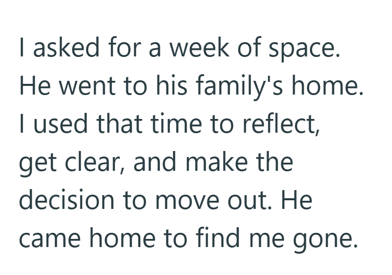 I asked for a week of space. He went to his family's home. I used that time to reflect, get clear, and make the decision to move out. He came home to find me gone.