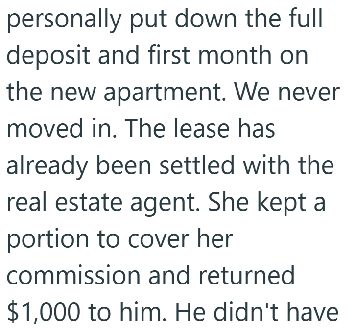 personally put down the full deposit and first month on the new apartment. We never moved in. The lease has already been settled with the real estate agent. She kept a portion to cover her commission and returned $1,000 to him. He didn't have