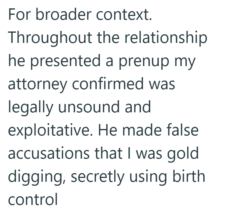 For broader context. Throughout the relationship he presented a prenup my attorney confirmed was legally unsound and exploitative. He made false accusations that I was gold digging, secretly using birth control