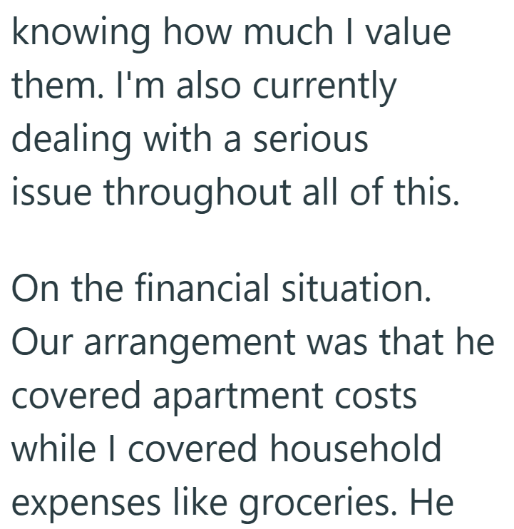 knowing how much I value them. I'm also currently dealing with a serious issue throughout all of this. On the financial situation. Our arrangement was that he covered apartment costs while I covered household expenses like groceries. He