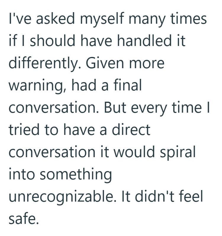 I've asked myself many times if I should have handled it. differently. Given more warning, had a final conversation. But every time I tried to have a direct conversation it would spiral into something unrecognizable. It didn't feel safe.