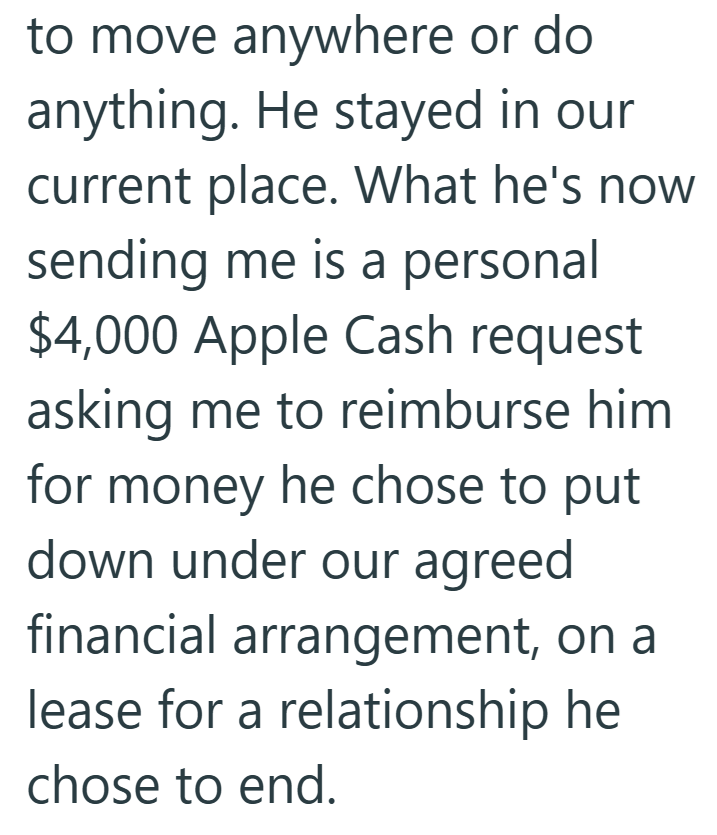 to move anywhere or do anything. He stayed in our current place. What he's now sending me is a personal $4,000 Apple Cash request asking me to reimburse him for money he chose to put down under our agreed financial arrangement, on a lease for a relationship he chose to end.