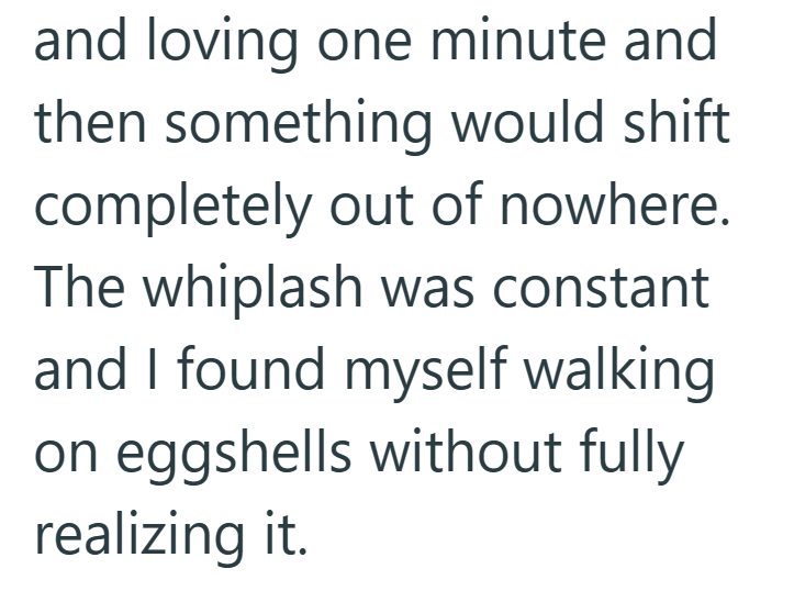 and loving one minute and then something would shift completely out of nowhere. The whiplash was constant and I found myself walking on eggshells without fully realizing it.