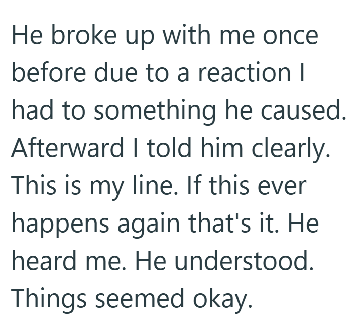 He broke up with me once before due to a reaction I had to something he caused. Afterward I told him clearly. This is my line. If this ever happens again that's it. He heard me. He understood. Things seemed okay.